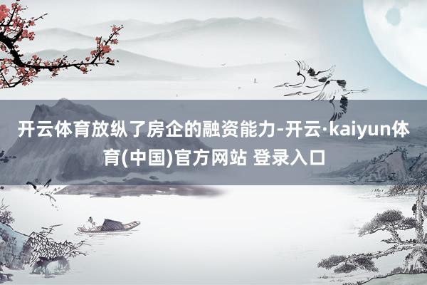 开云体育放纵了房企的融资能力-开云·kaiyun体育(中国)官方网站 登录入口