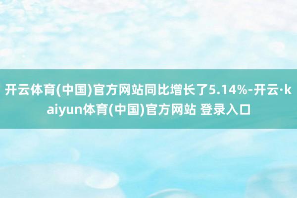 开云体育(中国)官方网站同比增长了5.14%-开云·kaiyun体育(中国)官方网站 登录入口