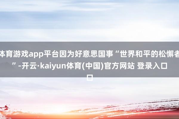 体育游戏app平台因为好意思国事“世界和平的松懈者”-开云·kaiyun体育(中国)官方网站 登录入口