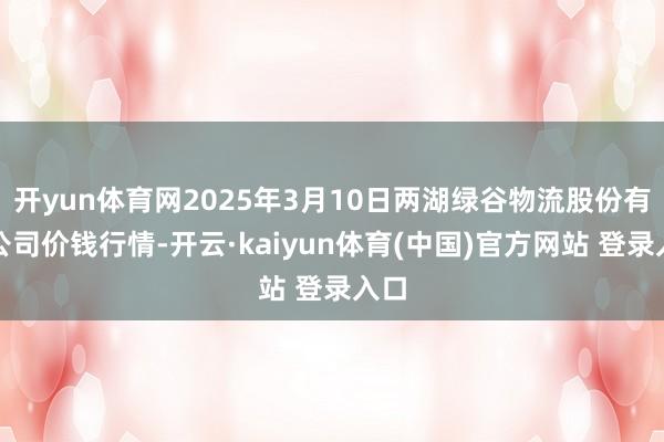 开yun体育网2025年3月10日两湖绿谷物流股份有限公司价钱行情-开云·kaiyun体育(中国)官方网站 登录入口