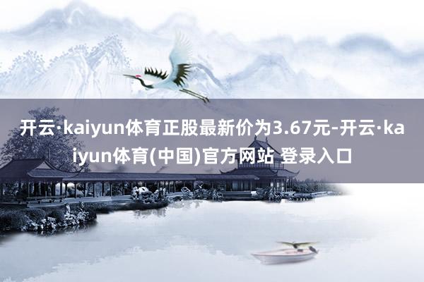 开云·kaiyun体育正股最新价为3.67元-开云·kaiyun体育(中国)官方网站 登录入口