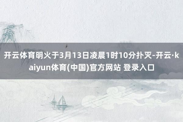 开云体育明火于3月13日凌晨1时10分扑灭-开云·kaiyun体育(中国)官方网站 登录入口