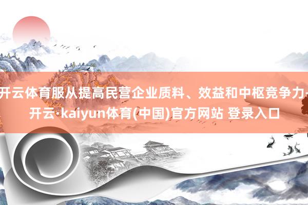 开云体育服从提高民营企业质料、效益和中枢竞争力-开云·kaiyun体育(中国)官方网站 登录入口