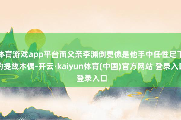 体育游戏app平台而父亲李渊倒更像是他手中任性足下的提线木偶-开云·kaiyun体育(中国)官方网站 登录入口