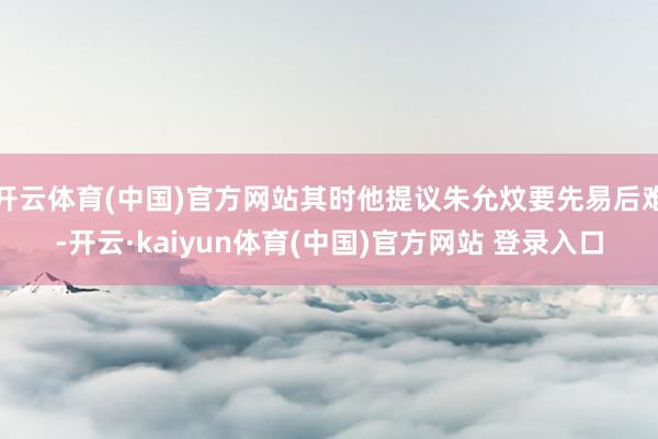 开云体育(中国)官方网站其时他提议朱允炆要先易后难-开云·kaiyun体育(中国)官方网站 登录入口