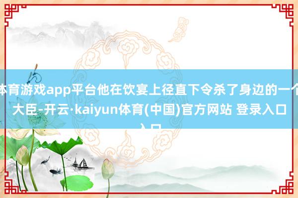 体育游戏app平台他在饮宴上径直下令杀了身边的一个大臣-开云·kaiyun体育(中国)官方网站 登录入口