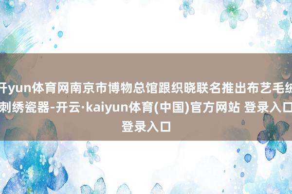 开yun体育网南京市博物总馆跟织晓联名推出布艺毛绒刺绣瓷器-开云·kaiyun体育(中国)官方网站 登录入口