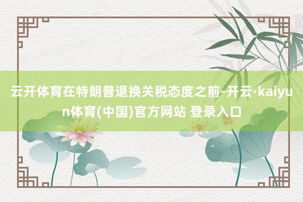 云开体育在特朗普退换关税态度之前-开云·kaiyun体育(中国)官方网站 登录入口