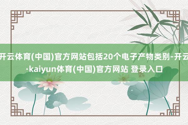 开云体育(中国)官方网站包括20个电子产物类别-开云·kaiyun体育(中国)官方网站 登录入口