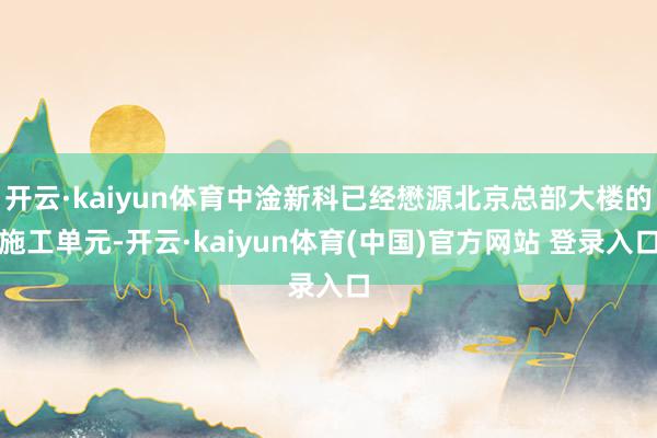 开云·kaiyun体育中淦新科已经懋源北京总部大楼的施工单元-开云·kaiyun体育(中国)官方网站 登录入口