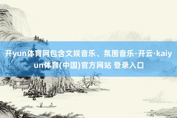 开yun体育网包含文娱音乐、氛围音乐-开云·kaiyun体育(中国)官方网站 登录入口