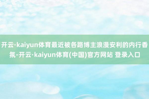 开云·kaiyun体育最近被各路博主浪漫安利的内行香氛-开云·kaiyun体育(中国)官方网站 登录入口