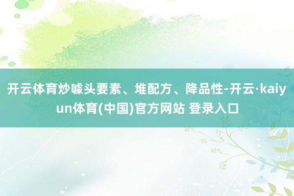 开云体育炒噱头要素、堆配方、降品性-开云·kaiyun体育(中国)官方网站 登录入口