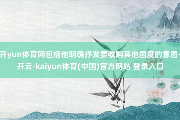 开yun体育网包括他明确抒发要收购其他国度的意图-开云·kaiyun体育(中国)官方网站 登录入口