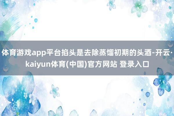 体育游戏app平台掐头是去除蒸馏初期的头酒-开云·kaiyun体育(中国)官方网站 登录入口
