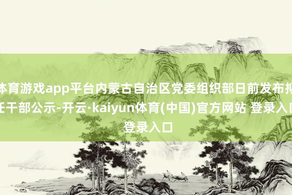 体育游戏app平台内蒙古自治区党委组织部日前发布拟任干部公示-开云·kaiyun体育(中国)官方网站 登录入口