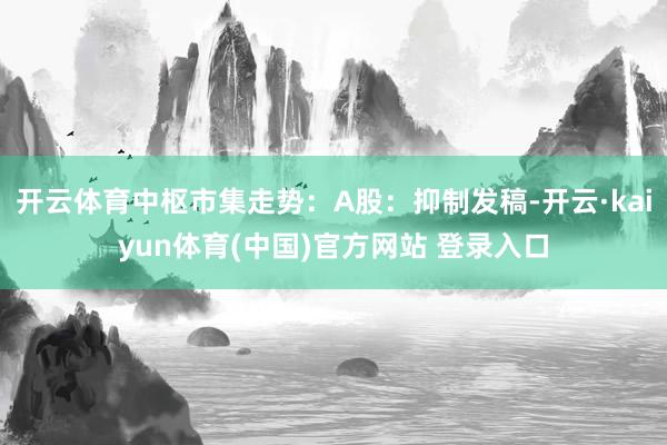 开云体育中枢市集走势：A股：抑制发稿-开云·kaiyun体育(中国)官方网站 登录入口