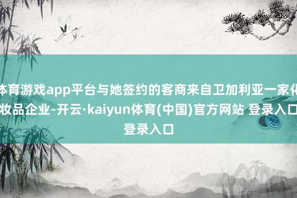 体育游戏app平台与她签约的客商来自卫加利亚一家化妆品企业-开云·kaiyun体育(中国)官方网站 登录入口
