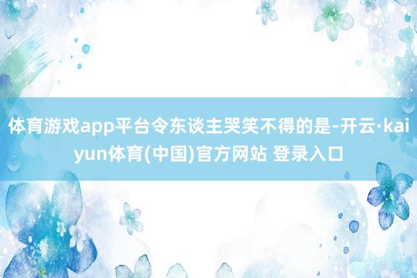 体育游戏app平台令东谈主哭笑不得的是-开云·kaiyun体育(中国)官方网站 登录入口