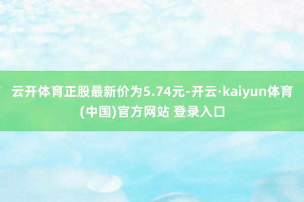 云开体育正股最新价为5.74元-开云·kaiyun体育(中国)官方网站 登录入口