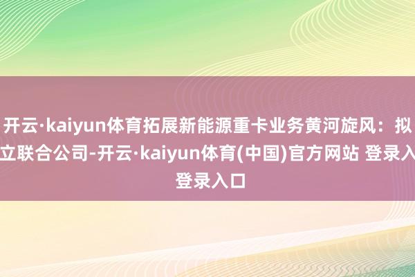 开云·kaiyun体育拓展新能源重卡业务黄河旋风：拟建立联合公司-开云·kaiyun体育(中国)官方网站 登录入口