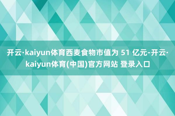 开云·kaiyun体育西麦食物市值为 51 亿元-开云·kaiyun体育(中国)官方网站 登录入口