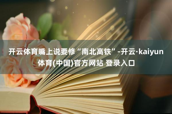 开云体育嘴上说要修“南北高铁”-开云·kaiyun体育(中国)官方网站 登录入口