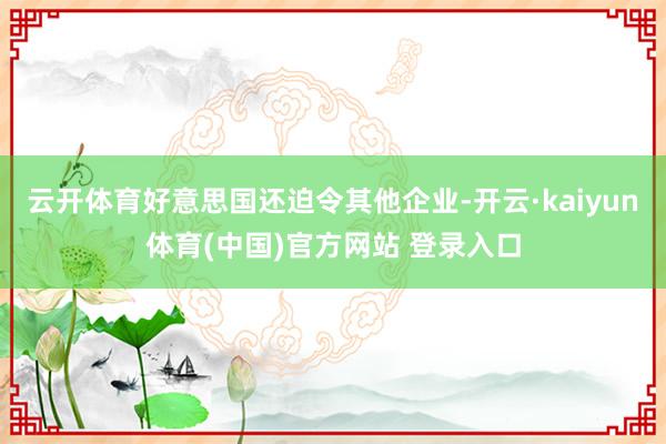 云开体育好意思国还迫令其他企业-开云·kaiyun体育(中国)官方网站 登录入口