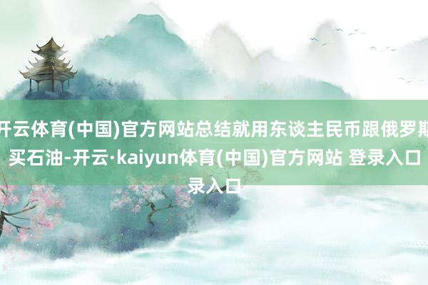 开云体育(中国)官方网站总结就用东谈主民币跟俄罗斯买石油-开云·kaiyun体育(中国)官方网站 登录入口