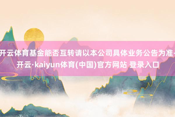 开云体育基金能否互转请以本公司具体业务公告为准-开云·kaiyun体育(中国)官方网站 登录入口