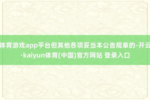 体育游戏app平台但其他各项妥当本公告规章的-开云·kaiyun体育(中国)官方网站 登录入口