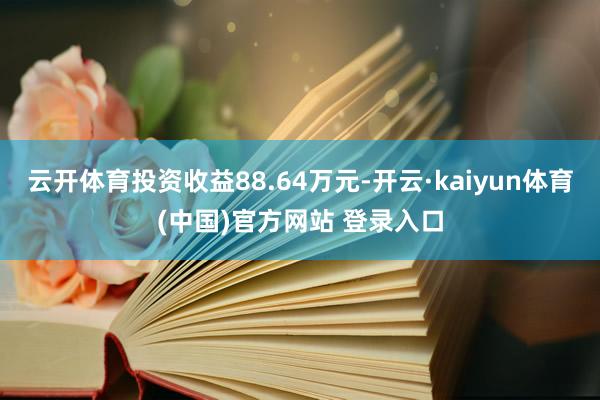 云开体育投资收益88.64万元-开云·kaiyun体育(中国)官方网站 登录入口
