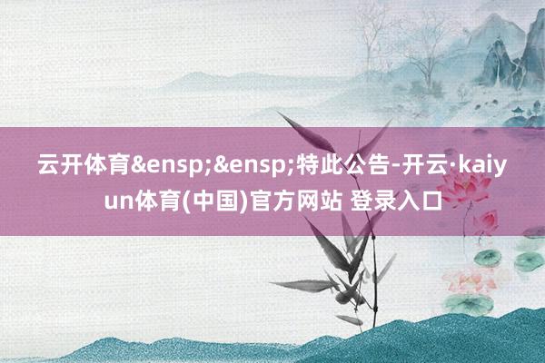 云开体育&ensp;&ensp;特此公告-开云·kaiyun体育(中国)官方网站 登录入口