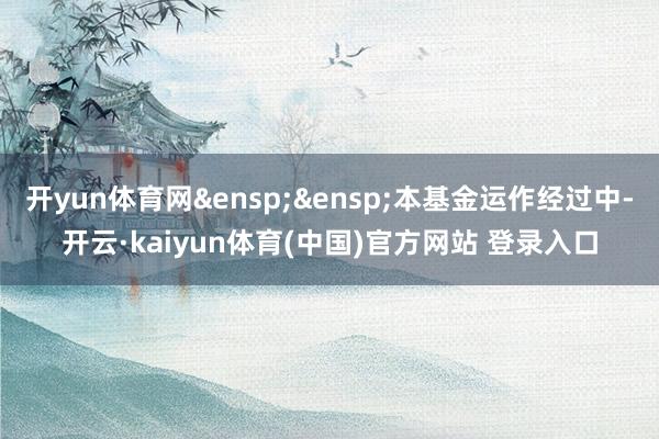 开yun体育网&ensp;&ensp;本基金运作经过中-开云·kaiyun体育(中国)官方网站 登录入口