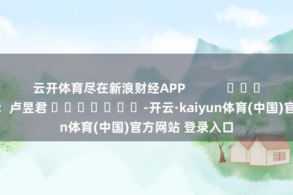 云开体育尽在新浪财经APP            						连累剪辑：卢昱君 							-开云·kaiyun体育(中国)官方网站 登录入口