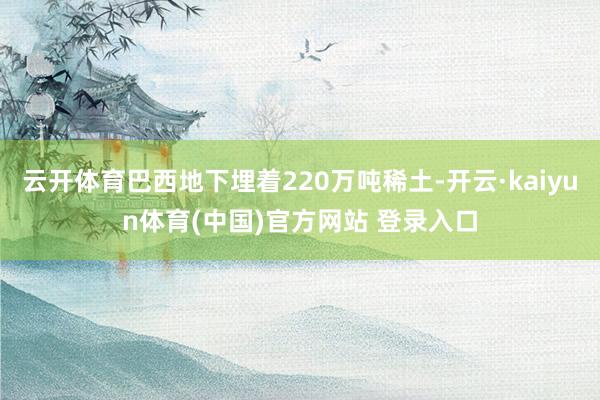 云开体育巴西地下埋着220万吨稀土-开云·kaiyun体育(中国)官方网站 登录入口