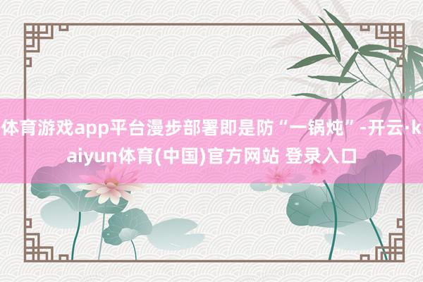体育游戏app平台漫步部署即是防“一锅炖”-开云·kaiyun体育(中国)官方网站 登录入口