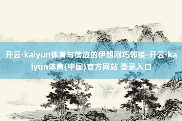 开云·kaiyun体育与傍边的伊朗刚巧邻接-开云·kaiyun体育(中国)官方网站 登录入口