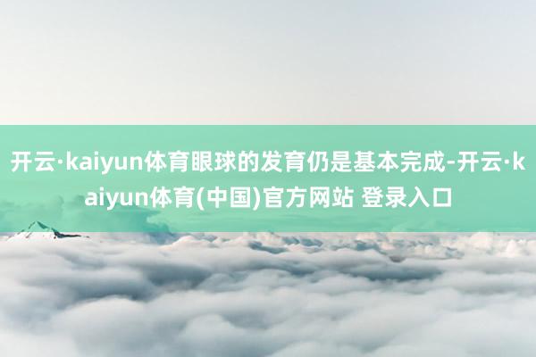 开云·kaiyun体育眼球的发育仍是基本完成-开云·kaiyun体育(中国)官方网站 登录入口