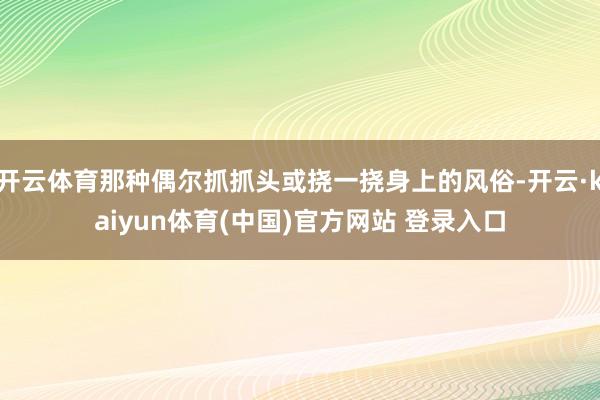 开云体育那种偶尔抓抓头或挠一挠身上的风俗-开云·kaiyun体育(中国)官方网站 登录入口