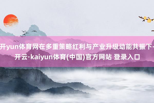 开yun体育网在多重策略红利与产业升级动能共振下-开云·kaiyun体育(中国)官方网站 登录入口