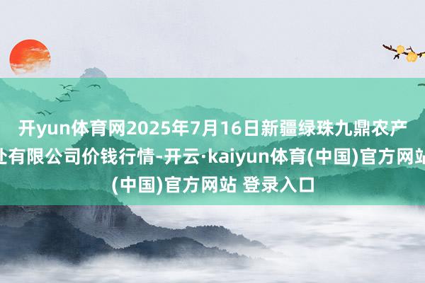 开yun体育网2025年7月16日新疆绿珠九鼎农产物标的惩处有限公司价钱行情-开云·kaiyun体育(中国)官方网站 登录入口