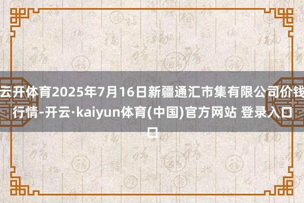 云开体育2025年7月16日新疆通汇市集有限公司价钱行情-开云·kaiyun体育(中国)官方网站 登录入口