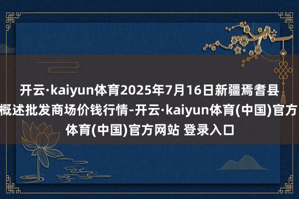 开云·kaiyun体育2025年7月16日新疆焉耆县光明农副居品概述批发商场价钱行情-开云·kaiyun体育(中国)官方网站 登录入口