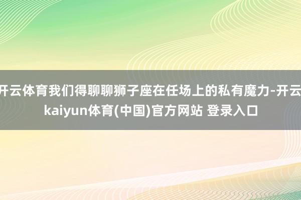开云体育我们得聊聊狮子座在任场上的私有魔力-开云·kaiyun体育(中国)官方网站 登录入口