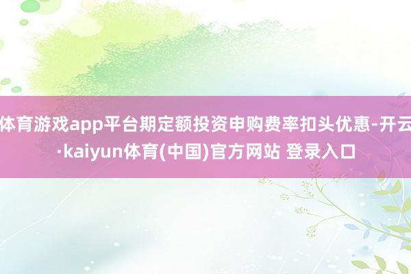 体育游戏app平台期定额投资申购费率扣头优惠-开云·kaiyun体育(中国)官方网站 登录入口