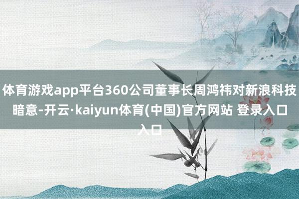 体育游戏app平台360公司董事长周鸿祎对新浪科技暗意-开云·kaiyun体育(中国)官方网站 登录入口
