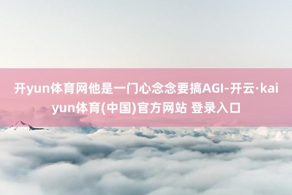开yun体育网他是一门心念念要搞AGI-开云·kaiyun体育(中国)官方网站 登录入口