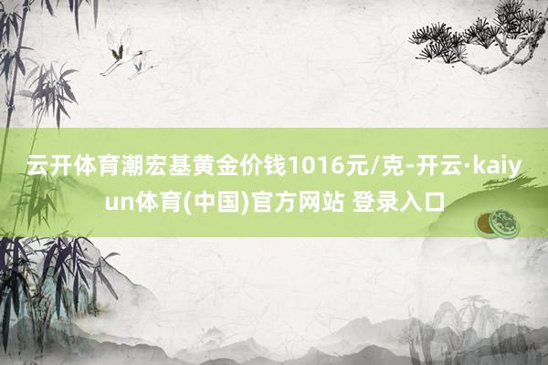 云开体育潮宏基黄金价钱1016元/克-开云·kaiyun体育(中国)官方网站 登录入口