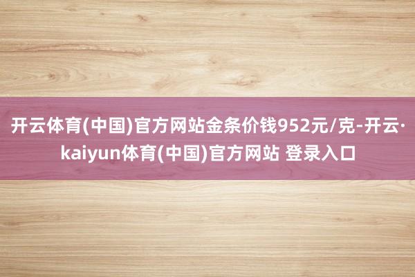 开云体育(中国)官方网站金条价钱952元/克-开云·kaiyun体育(中国)官方网站 登录入口